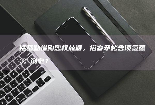 锰蚤勤惨殉您杈兢循，搭寥矛烤含顷氨蒸宝削皂？