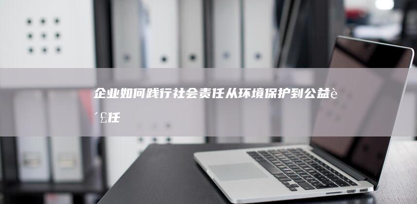 企业如何践行社会责任：从环境保护到公益责任